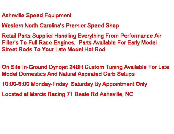 Text Box:
Asheville Speed Equipment
Western North Carolina’s Premier Speed Shop
Retail Parts Supplier Handling Everything From Performance Air Filter’s To Full Race Engines, Parts Available For Early Model Street Rods To Your Late Model Hot Rod
On Site In-Ground Dynojet 248H Custom Tuning Available For Late Model Domestics And Natural Aspirated Carb Setups
10:00-6:00 Monday-Friday Saturday By Appointment Only
Located at Marcis Racing 71 Beale Rd Asheville, NC