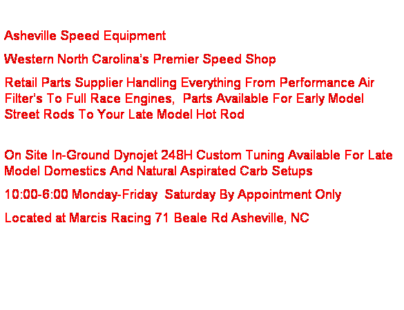 Text Box:  
Asheville Speed Equipment  
Western North Carolina’s Premier Speed Shop
Retail Parts Supplier Handling Everything From Performance Air Filter’s To Full Race Engines,  Parts Available For Early Model Street Rods To Your Late Model Hot Rod
 
On Site In-Ground Dynojet 248H Custom Tuning Available For Late Model Domestics And Natural Aspirated Carb Setups                       
10:00-6:00 Monday-Friday  Saturday By Appointment Only
Located at Marcis Racing 71 Beale Rd Asheville, NC
 
 
 
